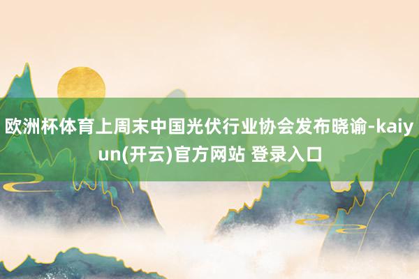 欧洲杯体育上周末中国光伏行业协会发布晓谕-kaiyun(开云)官方网站 登录入口