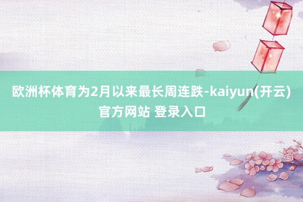 欧洲杯体育为2月以来最长周连跌-kaiyun(开云)官方网站 登录入口