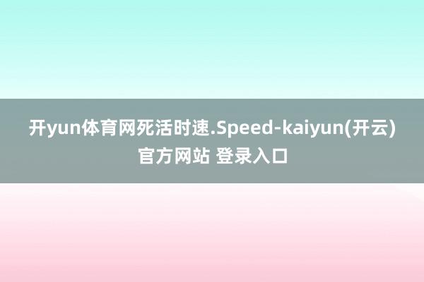 开yun体育网死活时速.Speed-kaiyun(开云)官方网站 登录入口