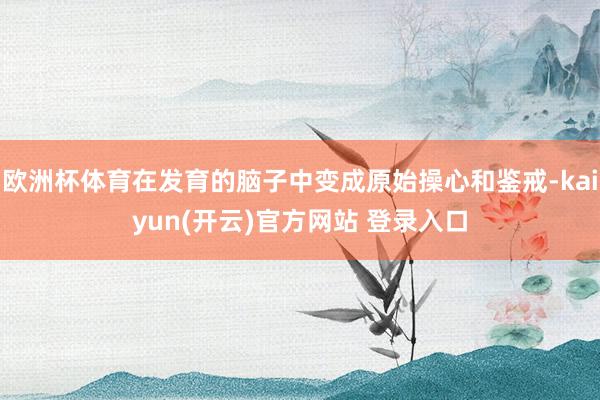 欧洲杯体育在发育的脑子中变成原始操心和鉴戒-kaiyun(开云)官方网站 登录入口