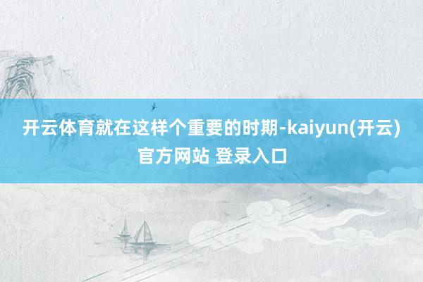 开云体育就在这样个重要的时期-kaiyun(开云)官方网站 登录入口