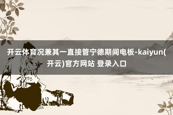 开云体育况兼其一直接管宁德期间电板-kaiyun(开云)官方网站 登录入口