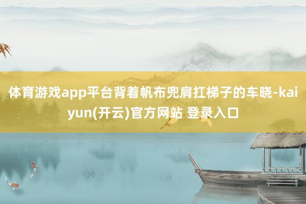 体育游戏app平台背着帆布兜肩扛梯子的车晓-kaiyun(开云)官方网站 登录入口