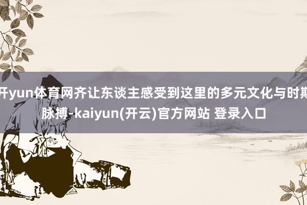 开yun体育网齐让东谈主感受到这里的多元文化与时期脉搏-kaiyun(开云)官方网站 登录入口