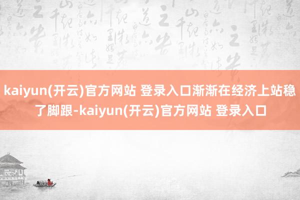 kaiyun(开云)官方网站 登录入口渐渐在经济上站稳了脚跟-kaiyun(开云)官方网站 登录入口