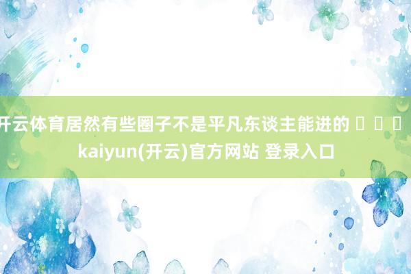 开云体育居然有些圈子不是平凡东谈主能进的 ​​​-kaiyun(开云)官方网站 登录入口