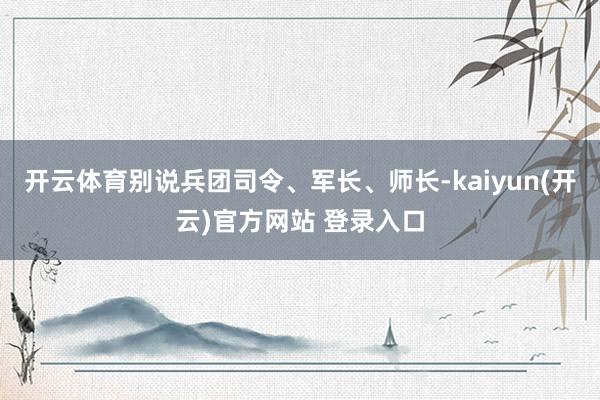 开云体育别说兵团司令、军长、师长-kaiyun(开云)官方网站 登录入口