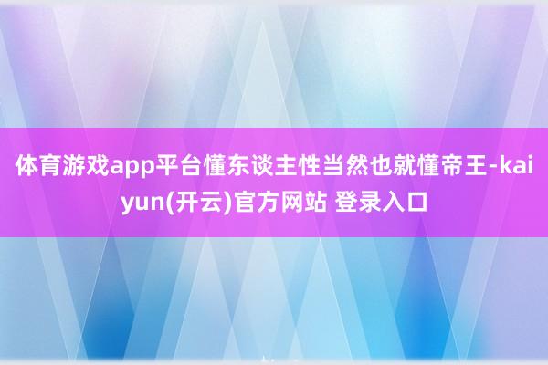 体育游戏app平台懂东谈主性当然也就懂帝王-kaiyun(开云)官方网站 登录入口