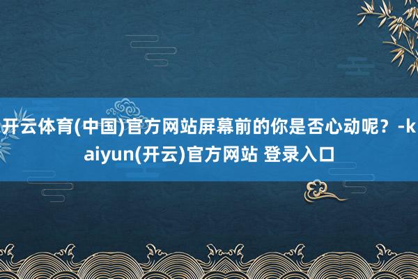 开云体育(中国)官方网站屏幕前的你是否心动呢？-kaiyun(开云)官方网站 登录入口