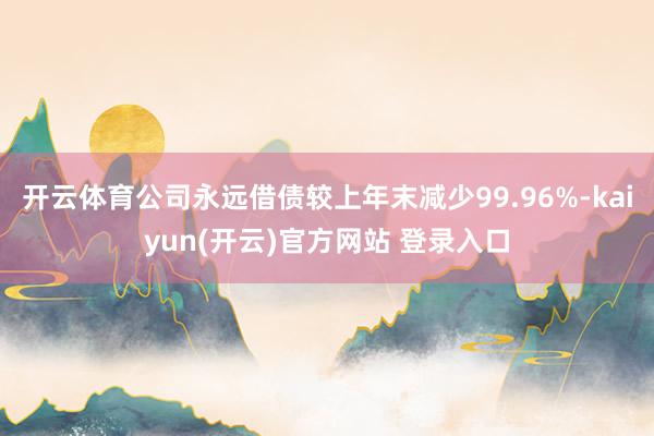 开云体育公司永远借债较上年末减少99.96%-kaiyun(开云)官方网站 登录入口