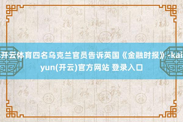 开云体育四名乌克兰官员告诉英国《金融时报》-kaiyun(开云)官方网站 登录入口