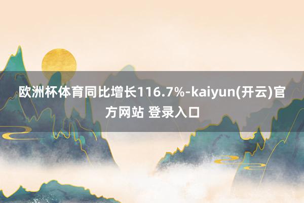 欧洲杯体育同比增长116.7%-kaiyun(开云)官方网站 登录入口