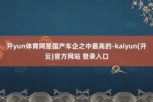 开yun体育网是国产车企之中最高的-kaiyun(开云)官方网站 登录入口