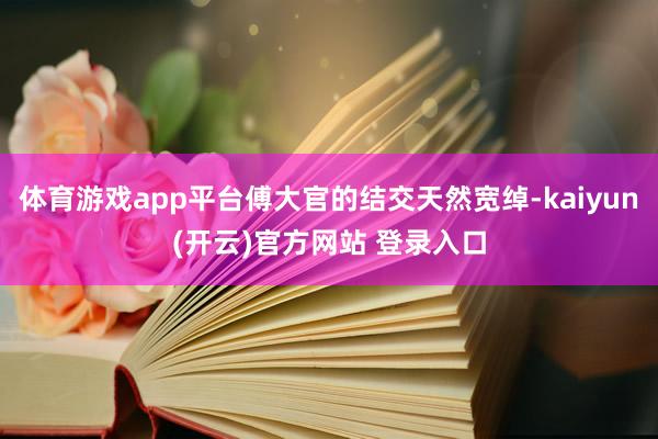 体育游戏app平台傅大官的结交天然宽绰-kaiyun(开云)官方网站 登录入口