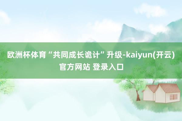 欧洲杯体育“共同成长诡计”升级-kaiyun(开云)官方网站 登录入口