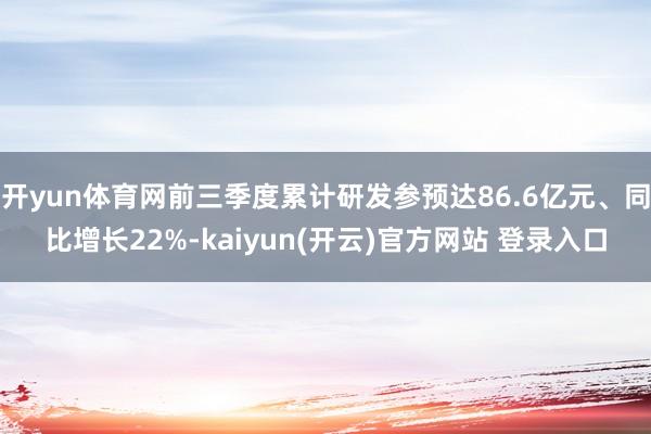 开yun体育网前三季度累计研发参预达86.6亿元、同比增长22%-kaiyun(开云)官方网站 登录入口