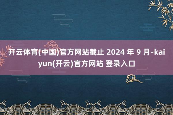 开云体育(中国)官方网站截止 2024 年 9 月-kaiyun(开云)官方网站 登录入口