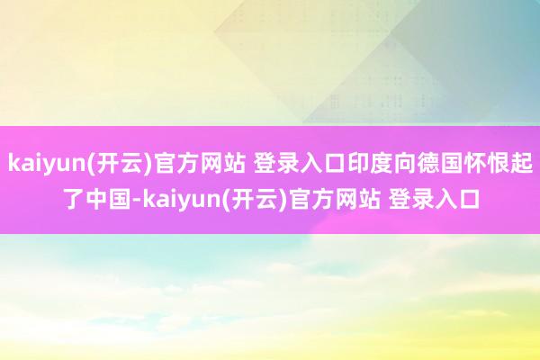 kaiyun(开云)官方网站 登录入口印度向德国怀恨起了中国-kaiyun(开云)官方网站 登录入口