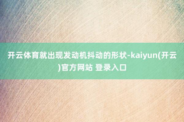 开云体育就出现发动机抖动的形状-kaiyun(开云)官方网站 登录入口