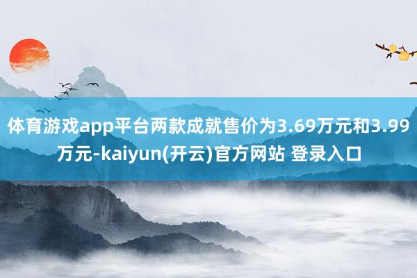 体育游戏app平台两款成就售价为3.69万元和3.99万元-kaiyun(开云)官方网站 登录入口