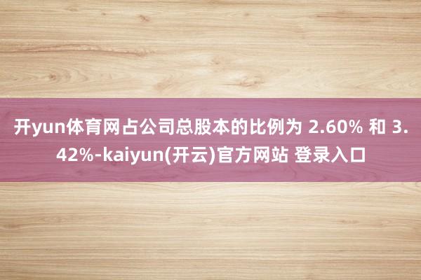 开yun体育网占公司总股本的比例为 2.60% 和 3.42%-kaiyun(开云)官方网站 登录入口