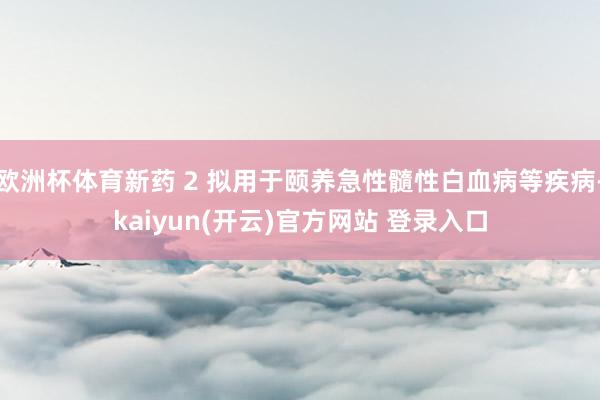 欧洲杯体育新药 2 拟用于颐养急性髓性白血病等疾病-kaiyun(开云)官方网站 登录入口