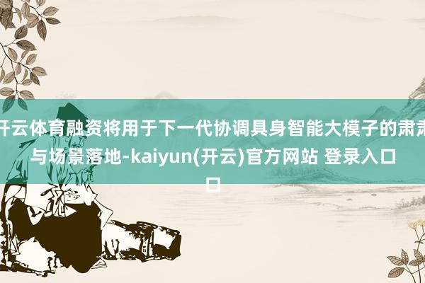 开云体育融资将用于下一代协调具身智能大模子的肃肃与场景落地-kaiyun(开云)官方网站 登录入口