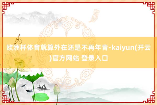 欧洲杯体育就算外在还是不再年青-kaiyun(开云)官方网站 登录入口