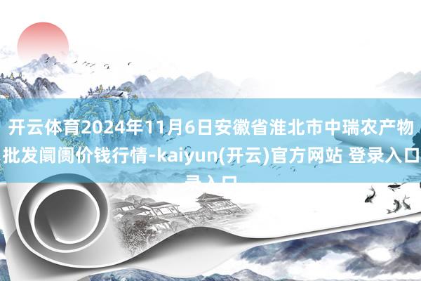 开云体育2024年11月6日安徽省淮北市中瑞农产物批发阛阓价钱行情-kaiyun(开云)官方网站 登录入口