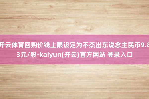 开云体育回购价钱上限设定为不杰出东说念主民币9.83元/股-kaiyun(开云)官方网站 登录入口