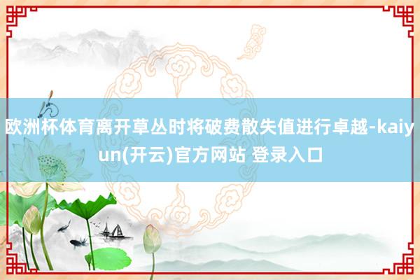 欧洲杯体育离开草丛时将破费散失值进行卓越-kaiyun(开云)官方网站 登录入口