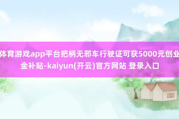 体育游戏app平台把柄无邪车行驶证可获5000元创业金补贴-kaiyun(开云)官方网站 登录入口