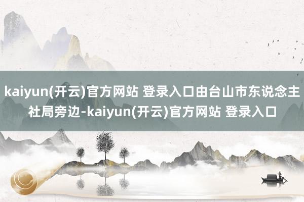 kaiyun(开云)官方网站 登录入口由台山市东说念主社局旁边-kaiyun(开云)官方网站 登录入口