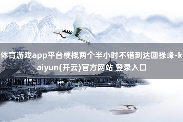 体育游戏app平台梗概两个半小时不错到达回禄峰-kaiyun(开云)官方网站 登录入口