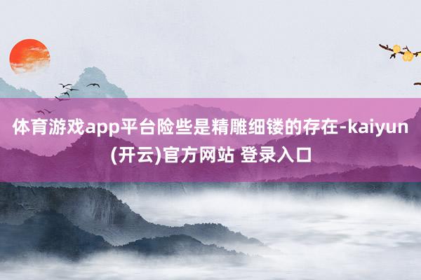 体育游戏app平台险些是精雕细镂的存在-kaiyun(开云)官方网站 登录入口