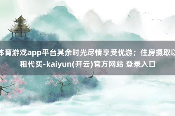 体育游戏app平台其余时光尽情享受优游；住房摄取以租代买-kaiyun(开云)官方网站 登录入口