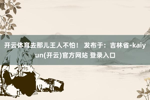 开云体育去那儿王人不怕！ 发布于：吉林省-kaiyun(开云)官方网站 登录入口