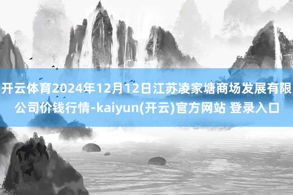 开云体育2024年12月12日江苏凌家塘商场发展有限公司价钱行情-kaiyun(开云)官方网站 登录入口