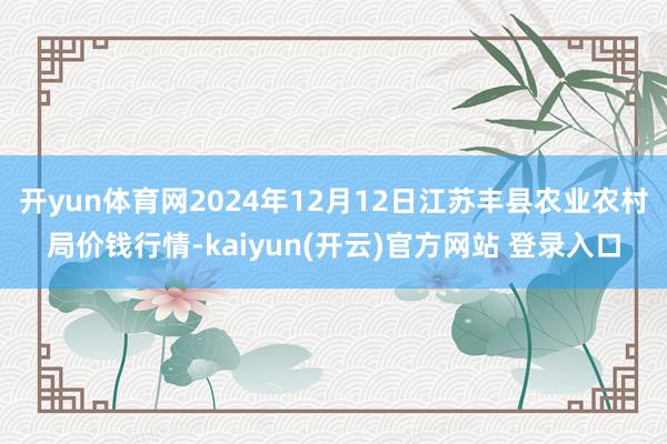 开yun体育网2024年12月12日江苏丰县农业农村局价钱行情-kaiyun(开云)官方网站 登录入口