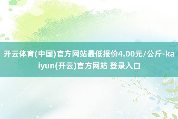 开云体育(中国)官方网站最低报价4.00元/公斤-kaiyun(开云)官方网站 登录入口