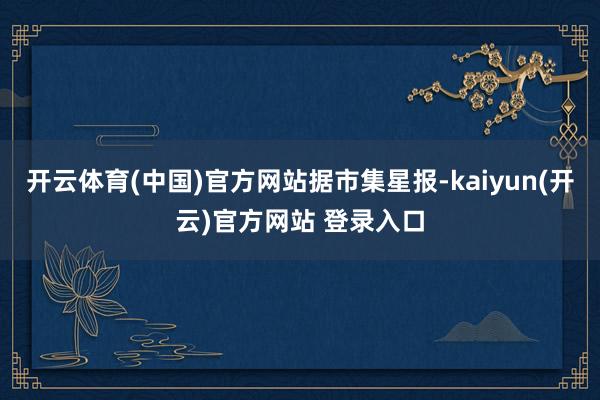 开云体育(中国)官方网站据市集星报-kaiyun(开云)官方网站 登录入口