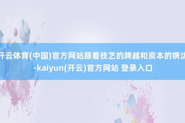 开云体育(中国)官方网站跟着技艺的跨越和资本的镌汰-kaiyun(开云)官方网站 登录入口