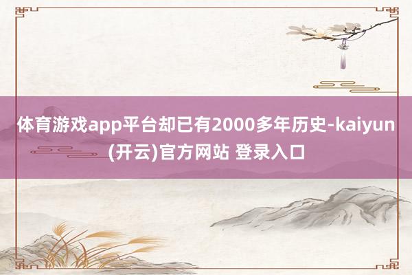 体育游戏app平台却已有2000多年历史-kaiyun(开云)官方网站 登录入口