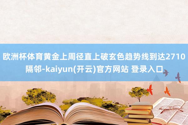 欧洲杯体育　　黄金上周径直上破玄色趋势线到达2710隔邻-kaiyun(开云)官方网站 登录入口