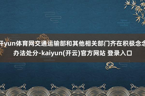 开yun体育网交通运输部和其他相关部门齐在积极念念办法处分-kaiyun(开云)官方网站 登录入口