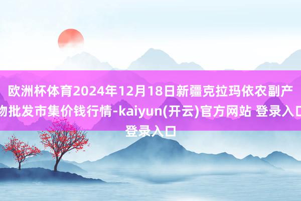 欧洲杯体育2024年12月18日新疆克拉玛依农副产物批发市集价钱行情-kaiyun(开云)官方网站 登录入口