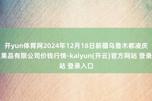 开yun体育网2024年12月18日新疆乌鲁木都凌庆蔬菜果品有限公司价钱行情-kaiyun(开云)官方网站 登录入口