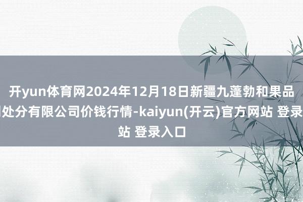 开yun体育网2024年12月18日新疆九蓬勃和果品策划处分有限公司价钱行情-kaiyun(开云)官方网站 登录入口