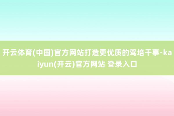 开云体育(中国)官方网站打造更优质的驾培干事-kaiyun(开云)官方网站 登录入口