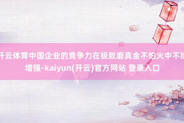 开云体育中国企业的竞争力在极致磨真金不怕火中不绝增强-kaiyun(开云)官方网站 登录入口